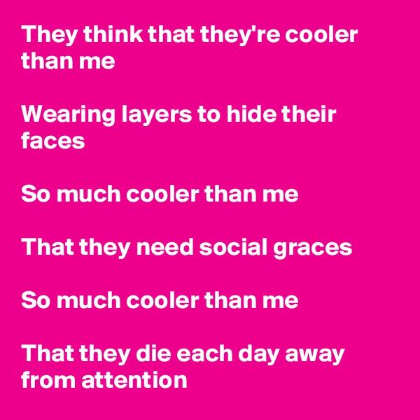 They think that they're cooler than me

Wearing layers to hide their faces

So much cooler than me

That they need social graces

So much cooler than me

That they die each day away from attention 