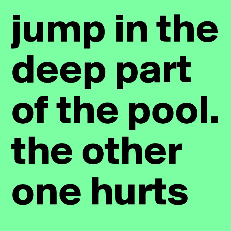 jump in the deep part of the pool. the other one hurts