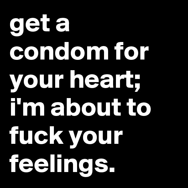 get a condom for your heart; i'm about to fuck your feelings.