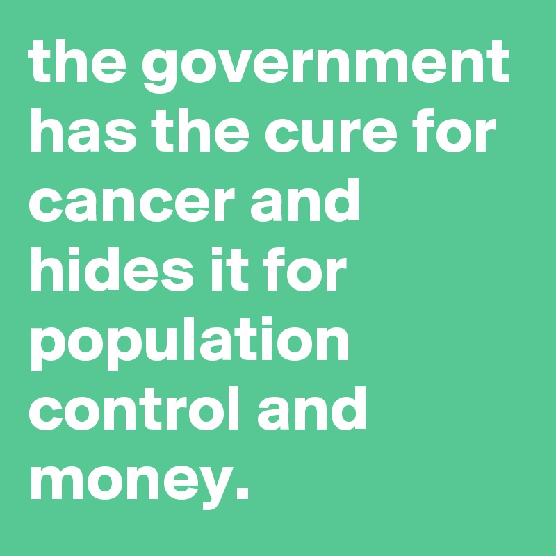 the government has the cure for cancer and hides it for population control and money.