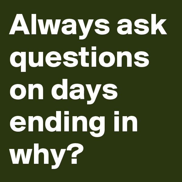 Always ask questions on days ending in why?