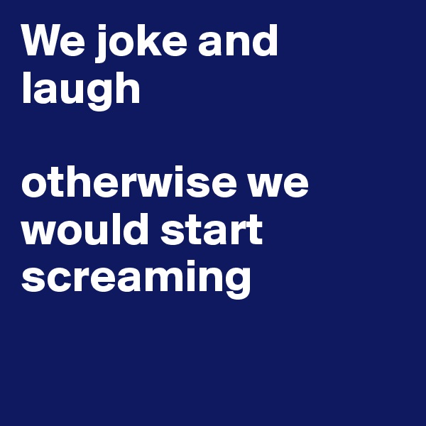 We joke and laugh

otherwise we would start screaming

