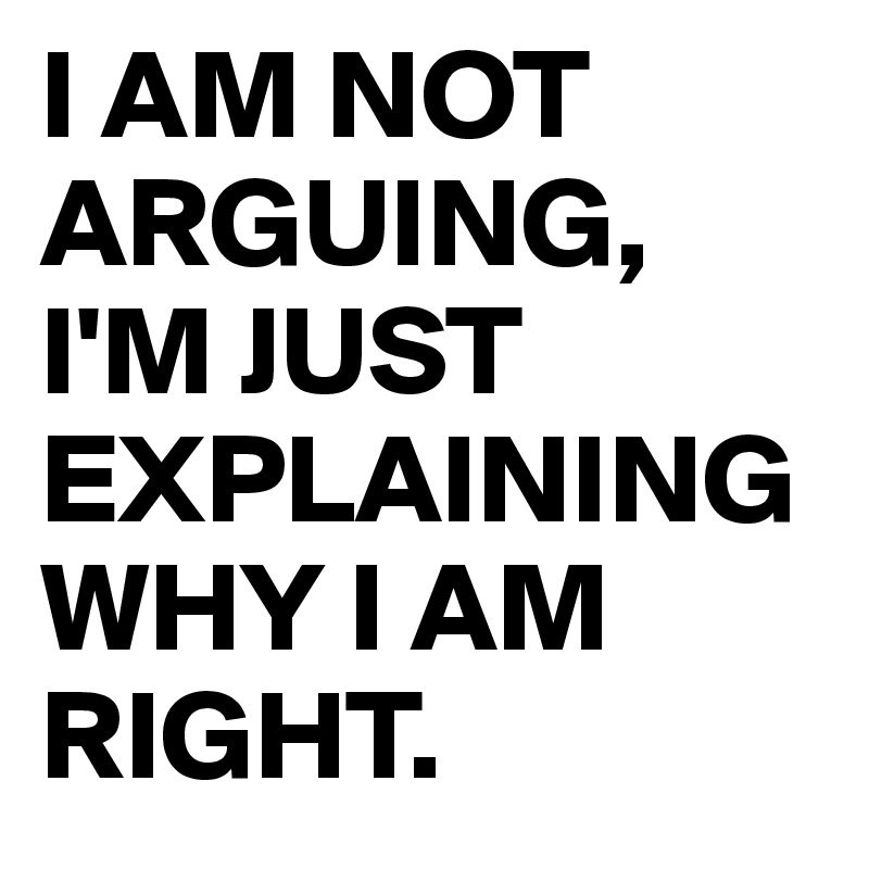 I AM NOT ARGUING, I'M JUST EXPLAINING WHY I AM RIGHT.