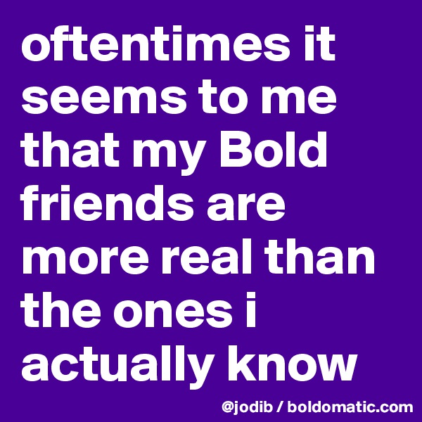 oftentimes it seems to me that my Bold friends are more real than the ones i actually know