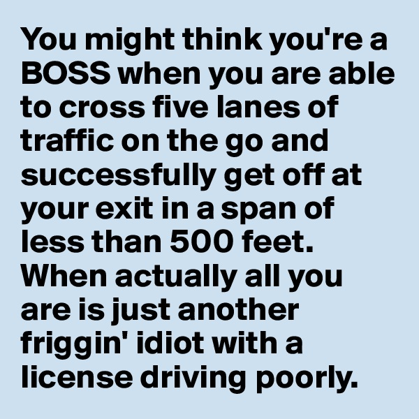 You might think you're a BOSS when you are able to cross five lanes of traffic on the go and successfully get off at your exit in a span of less than 500 feet. When actually all you are is just another friggin' idiot with a license driving poorly.