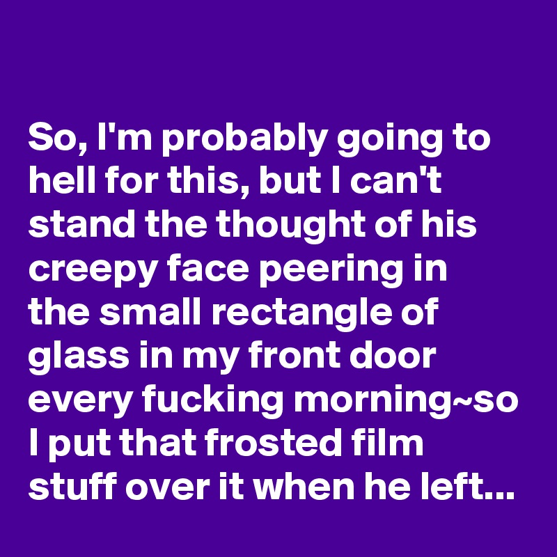 

So, I'm probably going to hell for this, but I can't stand the thought of his creepy face peering in the small rectangle of glass in my front door every fucking morning~so I put that frosted film stuff over it when he left...