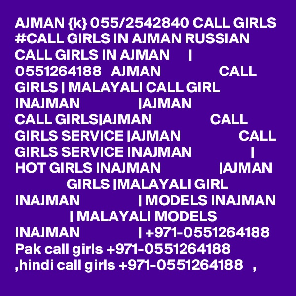AJMAN {k} 055/2542840 CALL GIRLS #CALL GIRLS IN AJMAN RUSSIAN CALL GIRLS IN AJMAN      | 0551264188   AJMAN                   CALL GIRLS | MALAYALI CALL GIRL INAJMAN                   |AJMAN                   CALL GIRLS|AJMAN                   CALL GIRLS SERVICE |AJMAN                   CALL GIRLS SERVICE INAJMAN                   | HOT GIRLS INAJMAN                   |AJMAN                   GIRLS |MALAYALI GIRL INAJMAN                   | MODELS INAJMAN                   | MALAYALI MODELS INAJMAN                   | +971-0551264188   Pak call girls +971-0551264188   ,hindi call girls +971-0551264188   , 