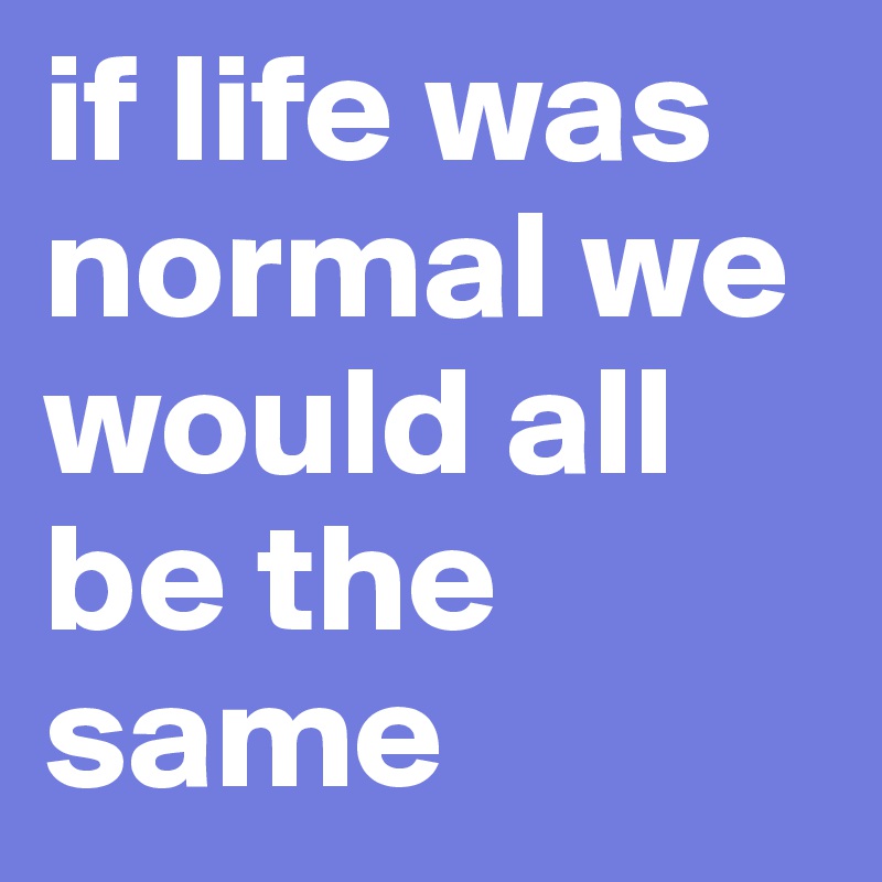 if life was normal we would all be the same