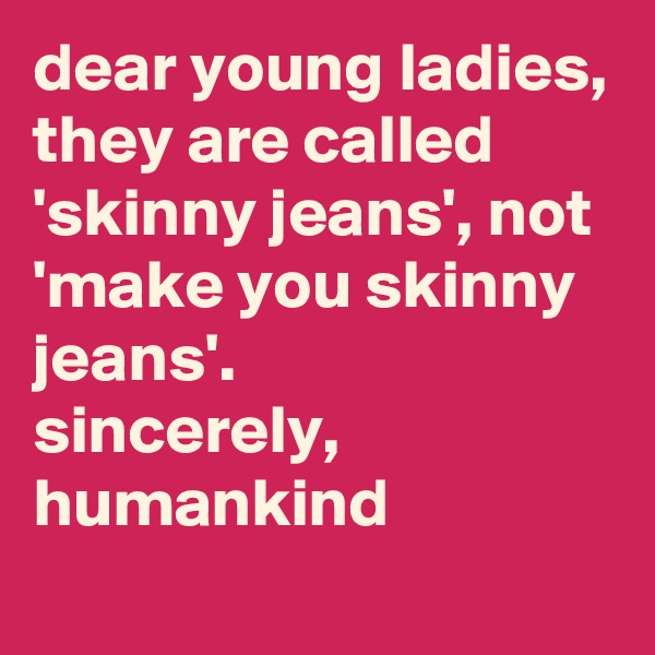 dear young ladies,
they are called 'skinny jeans', not 'make you skinny jeans'.
sincerely,
humankind