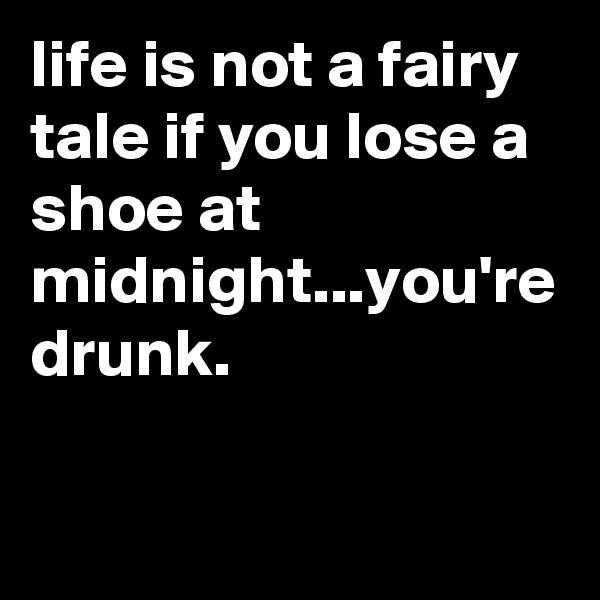 life is not a fairy tale if you lose a shoe at midnight...you're drunk.