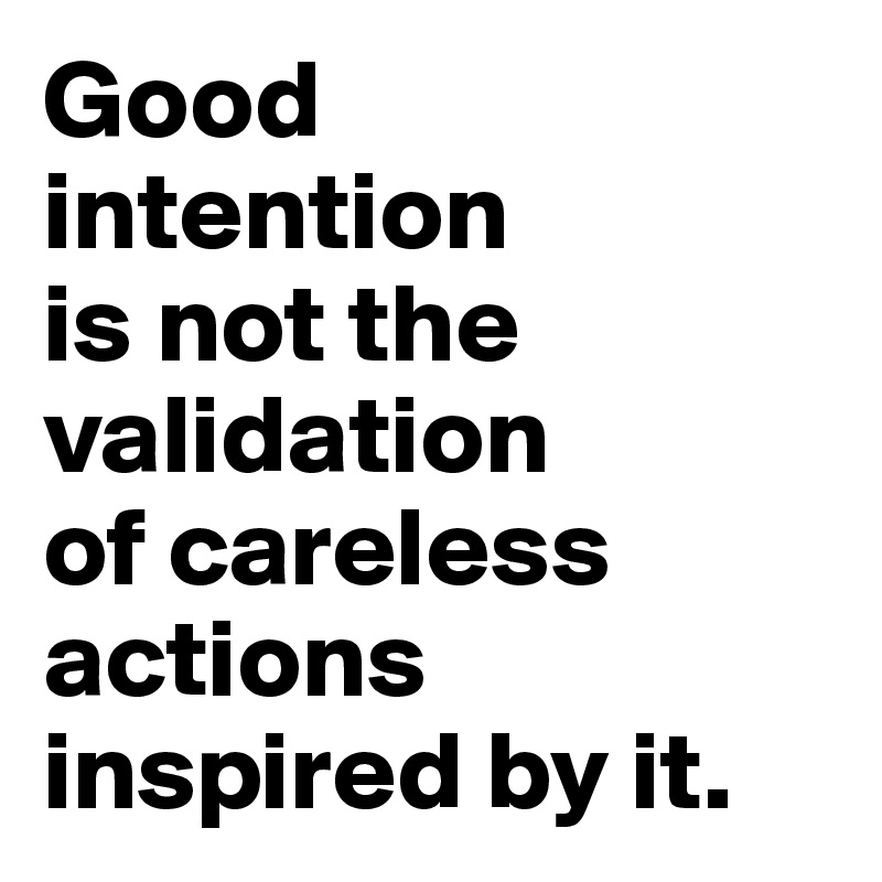Good 
intention 
is not the validation
of careless actions inspired by it.