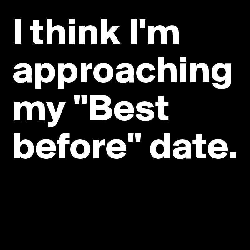 I think I'm approaching my "Best before" date.

