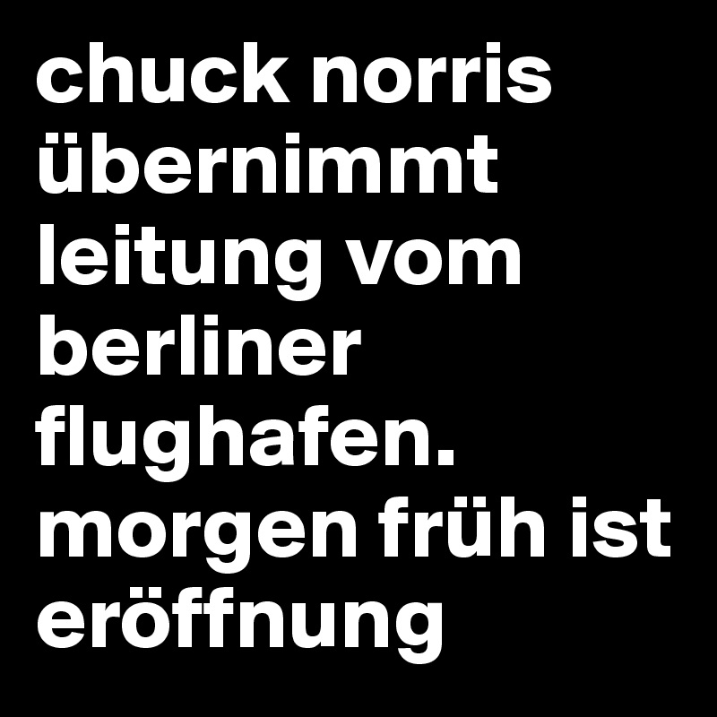 chuck norris übernimmt leitung vom berliner flughafen.
morgen früh ist eröffnung