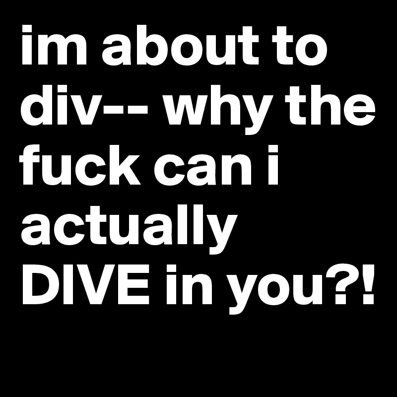 im about to div-- why the fuck can i actually DIVE in you?!
