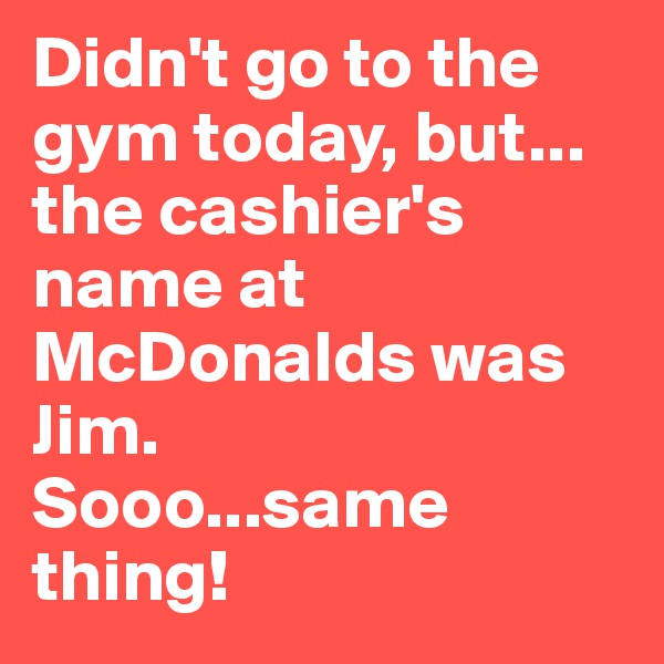 Didn't go to the gym today, but...
the cashier's name at McDonalds was Jim. 
Sooo...same thing!