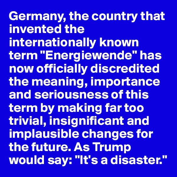 Germany, the country that invented the internationally known term "Energiewende" has now officially discredited the meaning, importance and seriousness of this term by making far too trivial, insignificant and implausible changes for the future. As Trump would say: "It's a disaster."