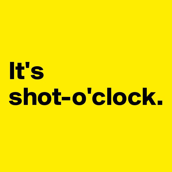 

It's 
shot-o'clock.
