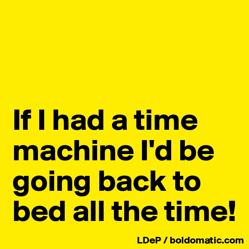 


If I had a time machine I'd be going back to bed all the time!