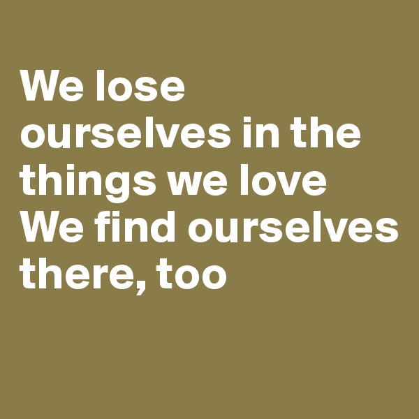 
We lose ourselves in the things we love
We find ourselves there, too
