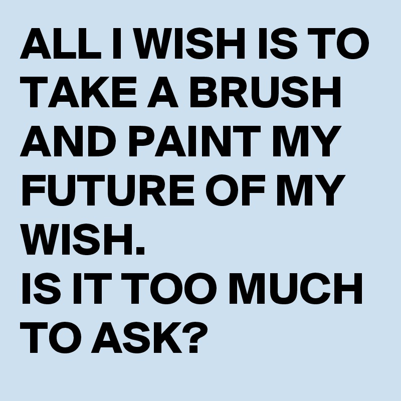 ALL I WISH IS TO TAKE A BRUSH AND PAINT MY FUTURE OF MY WISH.
IS IT TOO MUCH TO ASK?
