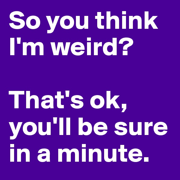 So you think I'm weird?

That's ok, you'll be sure in a minute. 