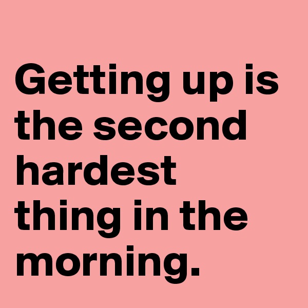 
Getting up is the second hardest thing in the morning.