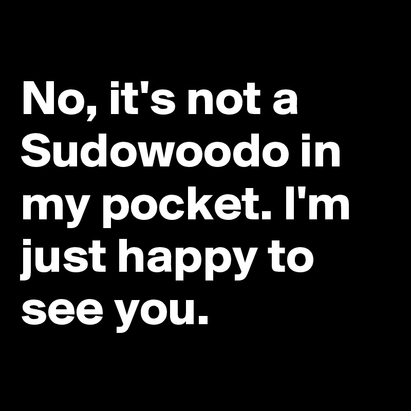 
No, it's not a Sudowoodo in my pocket. I'm just happy to see you.
