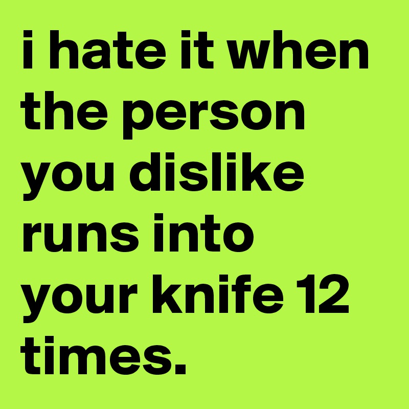 i hate it when the person you dislike runs into your knife 12 times.