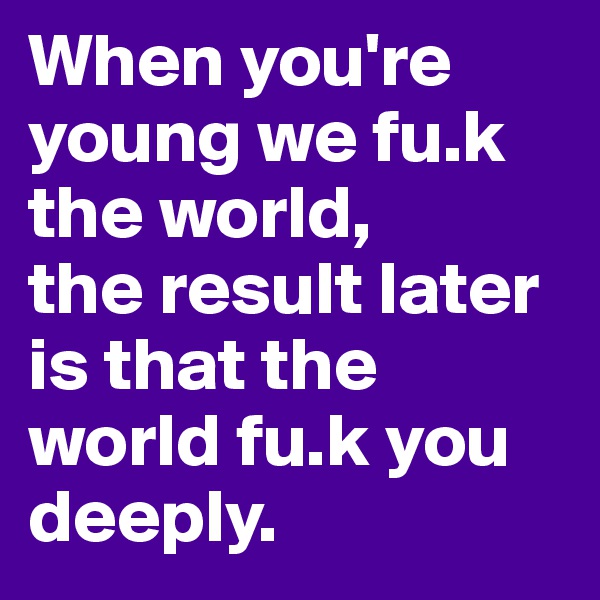 When you're young we fu.k the world, 
the result later is that the world fu.k you deeply.