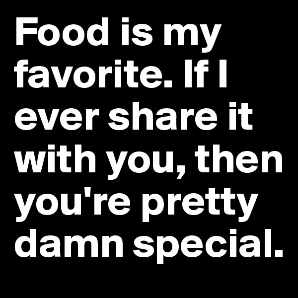 Food is my favorite. If I ever share it with you, then you're pretty damn special.