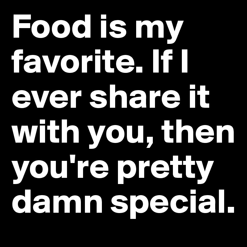 Food is my favorite. If I ever share it with you, then you're pretty damn special.