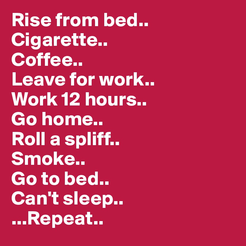 Rise from bed..
Cigarette..
Coffee..
Leave for work..
Work 12 hours..
Go home..
Roll a spliff..
Smoke..
Go to bed..
Can't sleep..
...Repeat..
