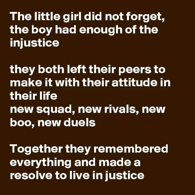 The little girl did not forget, the boy had enough of the injustice 

they both left their peers to make it with their attitude in their life
new squad, new rivals, new boo, new duels

Together they remembered everything and made a resolve to live in justice 