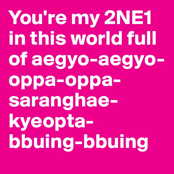 You're my 2NE1 in this world full of aegyo-aegyo-oppa-oppa-saranghae-kyeopta-bbuing-bbuing