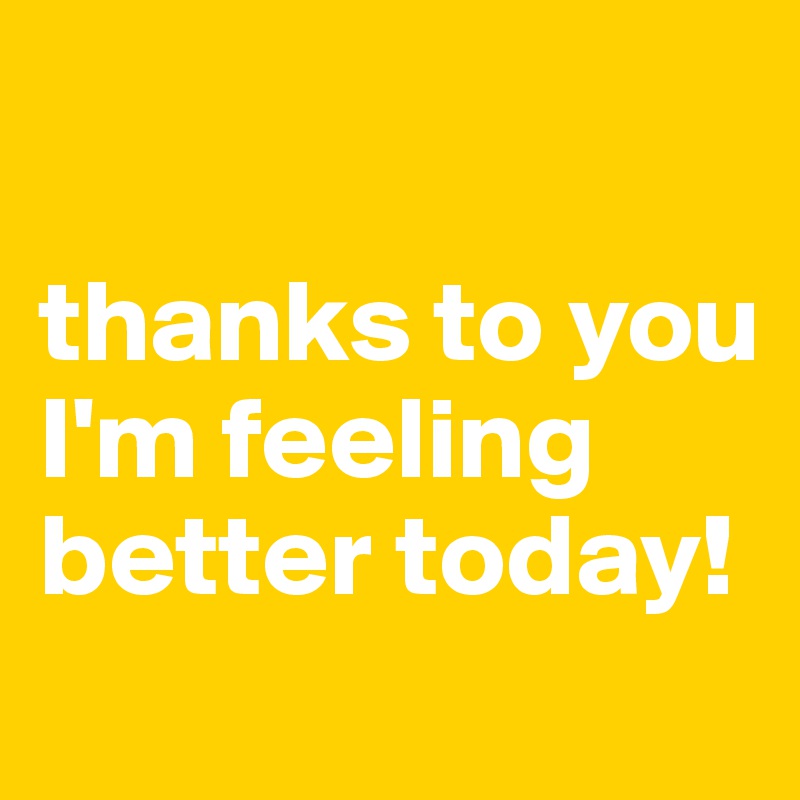 

thanks to you I'm feeling better today! 
