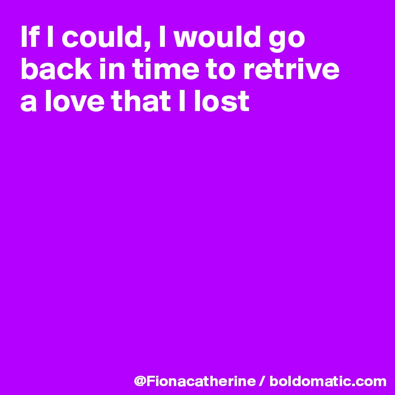 If I could, I would go back in time to retrive
a love that I lost







