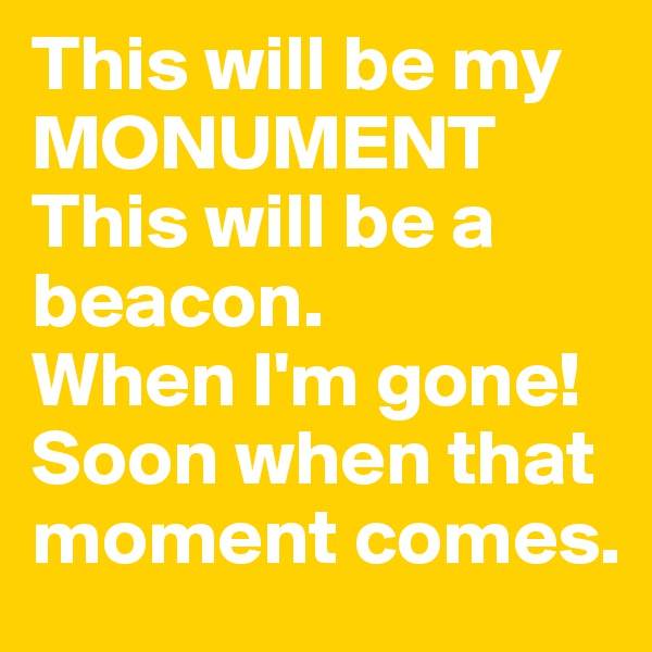 This will be my MONUMENT
This will be a beacon.
When I'm gone!
Soon when that moment comes.
