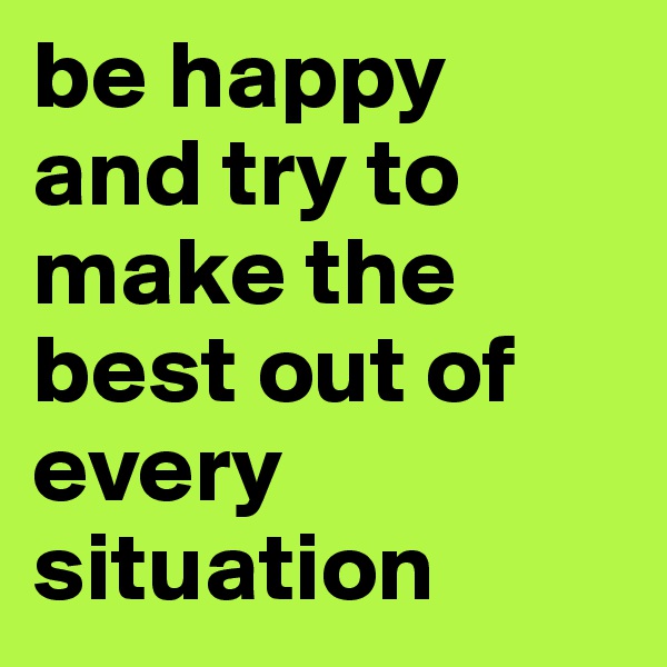 be happy and try to make the best out of every situation 