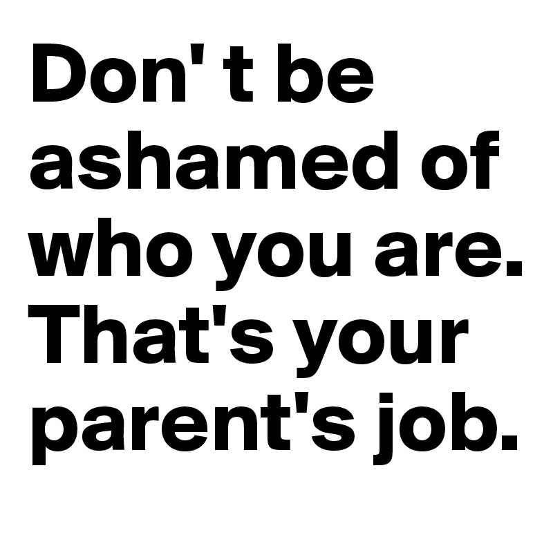 Don' t be ashamed of who you are. 
That's your parent's job.