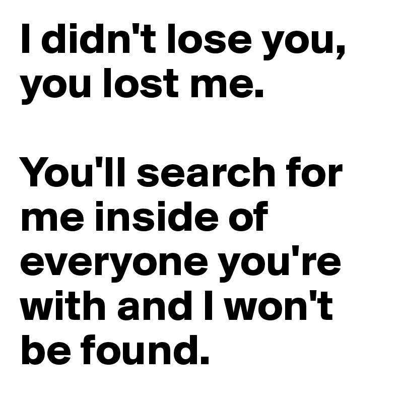 I didn't lose you, you lost me. 

You'll search for me inside of everyone you're with and I won't be found.