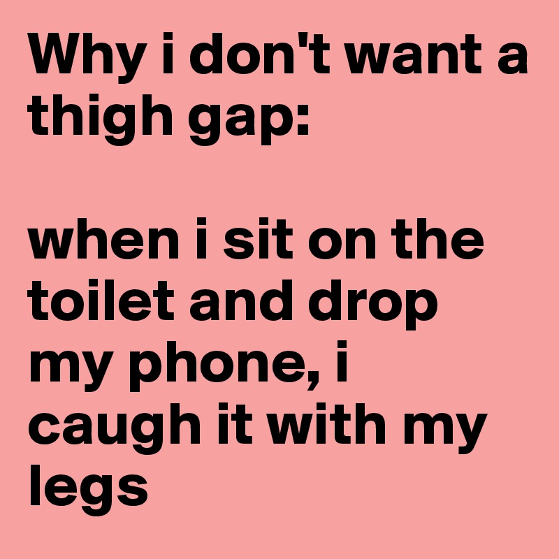 Why i don't want a thigh gap: 

when i sit on the toilet and drop my phone, i caugh it with my legs