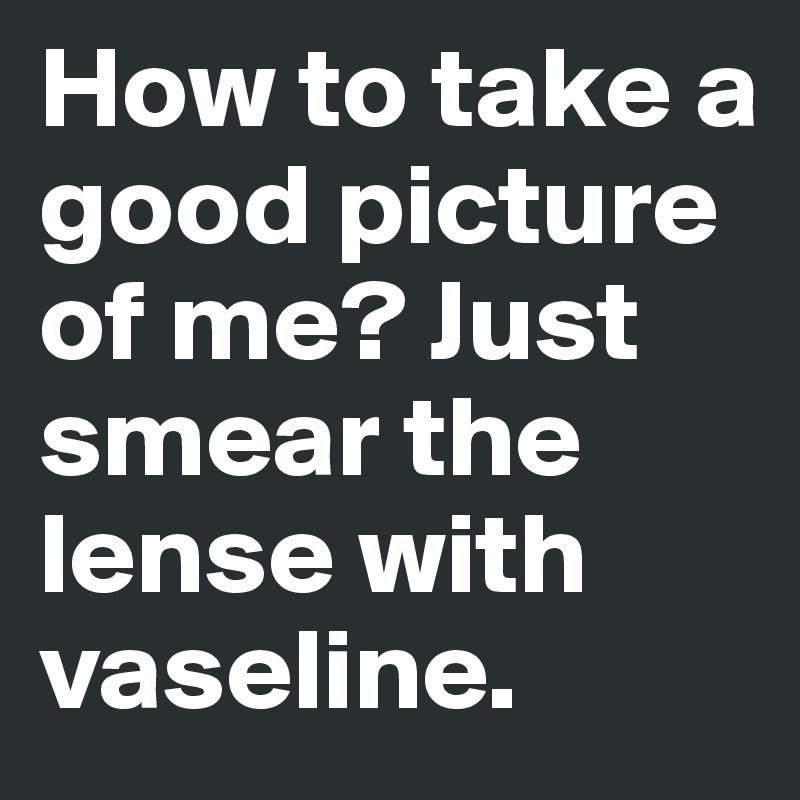 How to take a good picture of me? Just smear the lense with vaseline.