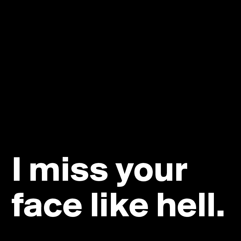 



I miss your face like hell.