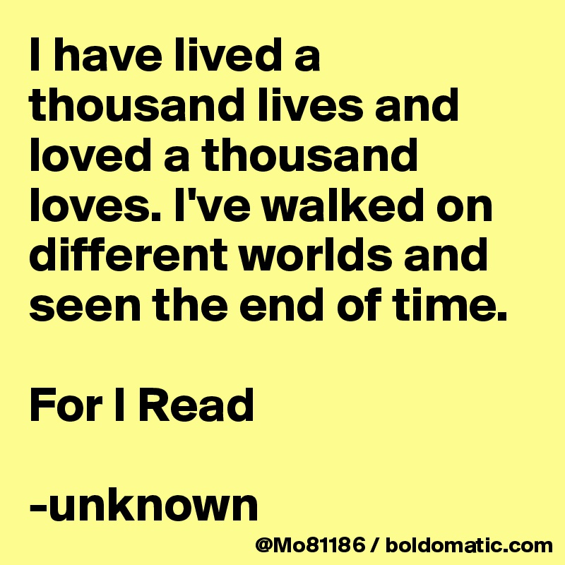 I have lived a thousand lives and loved a thousand loves. I've walked on different worlds and seen the end of time. 

For I Read

-unknown