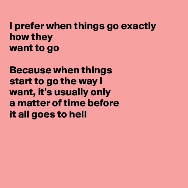 
I prefer when things go exactly how they
want to go

Because when things
start to go the way I
want, it's usually only
a matter of time before
it all goes to hell




