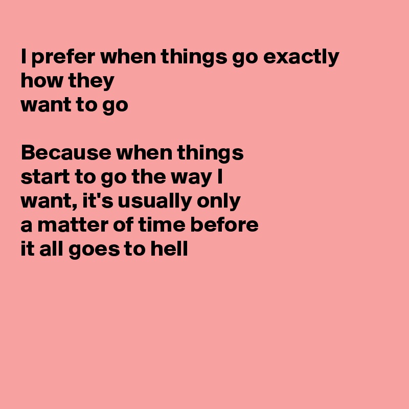 
I prefer when things go exactly how they
want to go

Because when things
start to go the way I
want, it's usually only
a matter of time before
it all goes to hell




