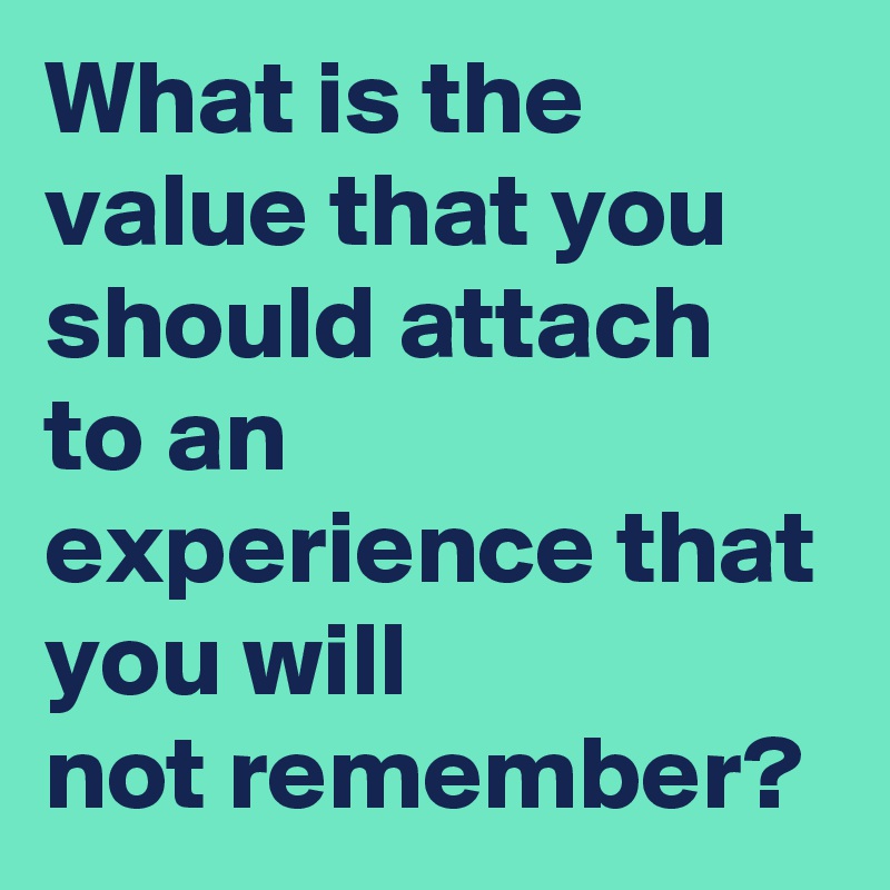 What is the value that you should attach to an experience that you will 
not remember?