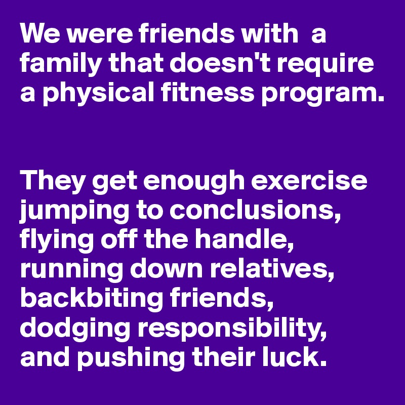 We were friends with  a family that doesn't require a physical fitness program.


They get enough exercise jumping to conclusions, flying off the handle, running down relatives, backbiting friends, dodging responsibility,
and pushing their luck.
