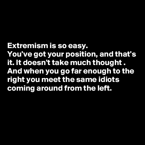 



Extremism is so easy. 
You've got your position, and that's it. It doesn't take much thought . 
And when you go far enough to the right you meet the same idiots coming around from the left.


