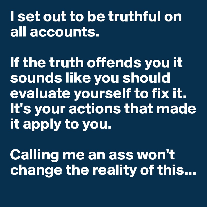 I set out to be truthful on all accounts. 

If the truth offends you it sounds like you should evaluate yourself to fix it. It's your actions that made it apply to you. 

Calling me an ass won't change the reality of this...